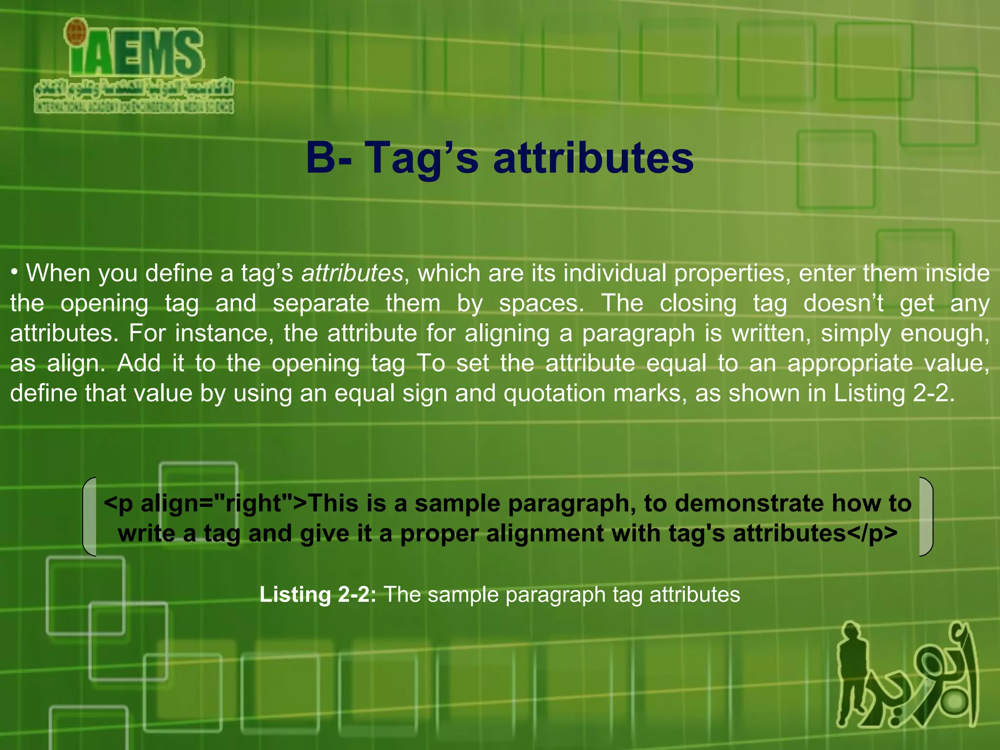 B- Tag’s attributes When you define a tag’s  attributes , which are its individual properties, enter them inside the opening tag and separate them by spaces. The closing tag doesn’t get any attributes. For instance, the attribute for aligning a paragraph is written, simply enough, as align. Add it to the opening tag To set the attribute equal to an appropriate value, define that value by using an equal sign and quotation marks, as shown in Listing 2-2. <p align=&quot;right&quot;>This is a sample paragraph, to demonstrate how to write a tag and give it a proper alignment with tag's attributes</p> Listing 2-2:  The sample paragraph tag attributes 