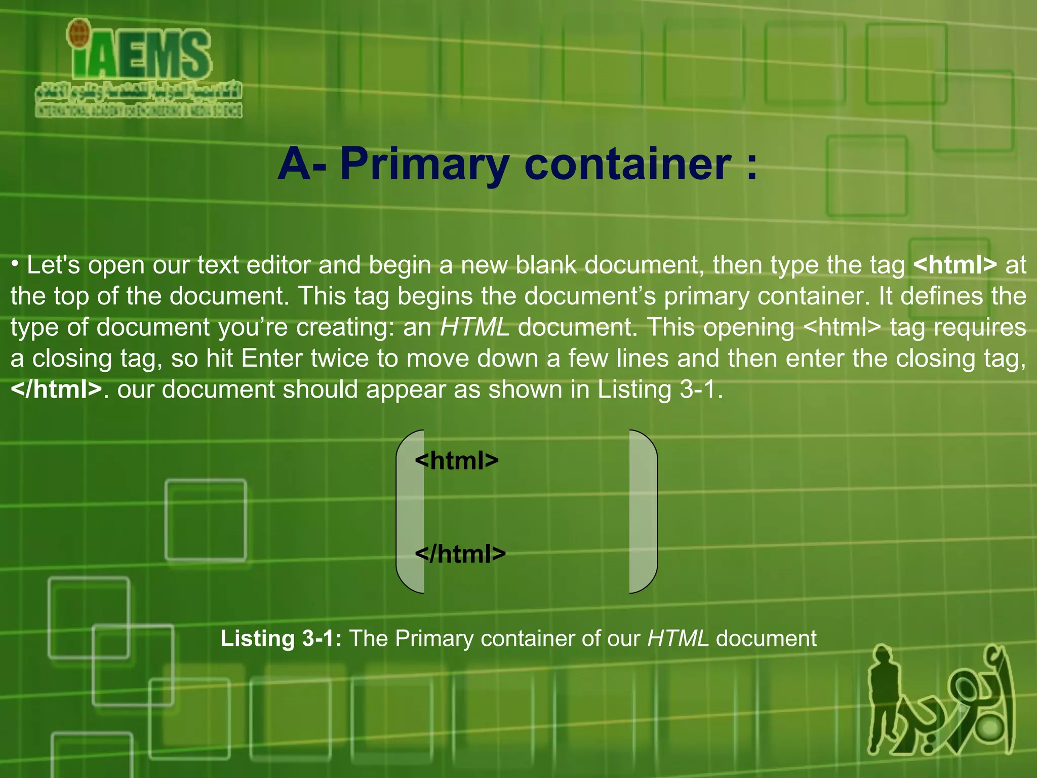 A-  Primary container  : Let's open our text editor and begin a new blank document, then type the tag  <html>  at the top of the document. This tag begins the document’s primary container. It defines the type of document you’re creating: an  HTML  document. This opening <html> tag requires a closing tag, so hit Enter twice to move down a few lines and then enter the closing tag,  </html> . our document should appear as shown in Listing 3-1. <html> </html> Listing 3-1:  The Primary container of our  HTML  document 