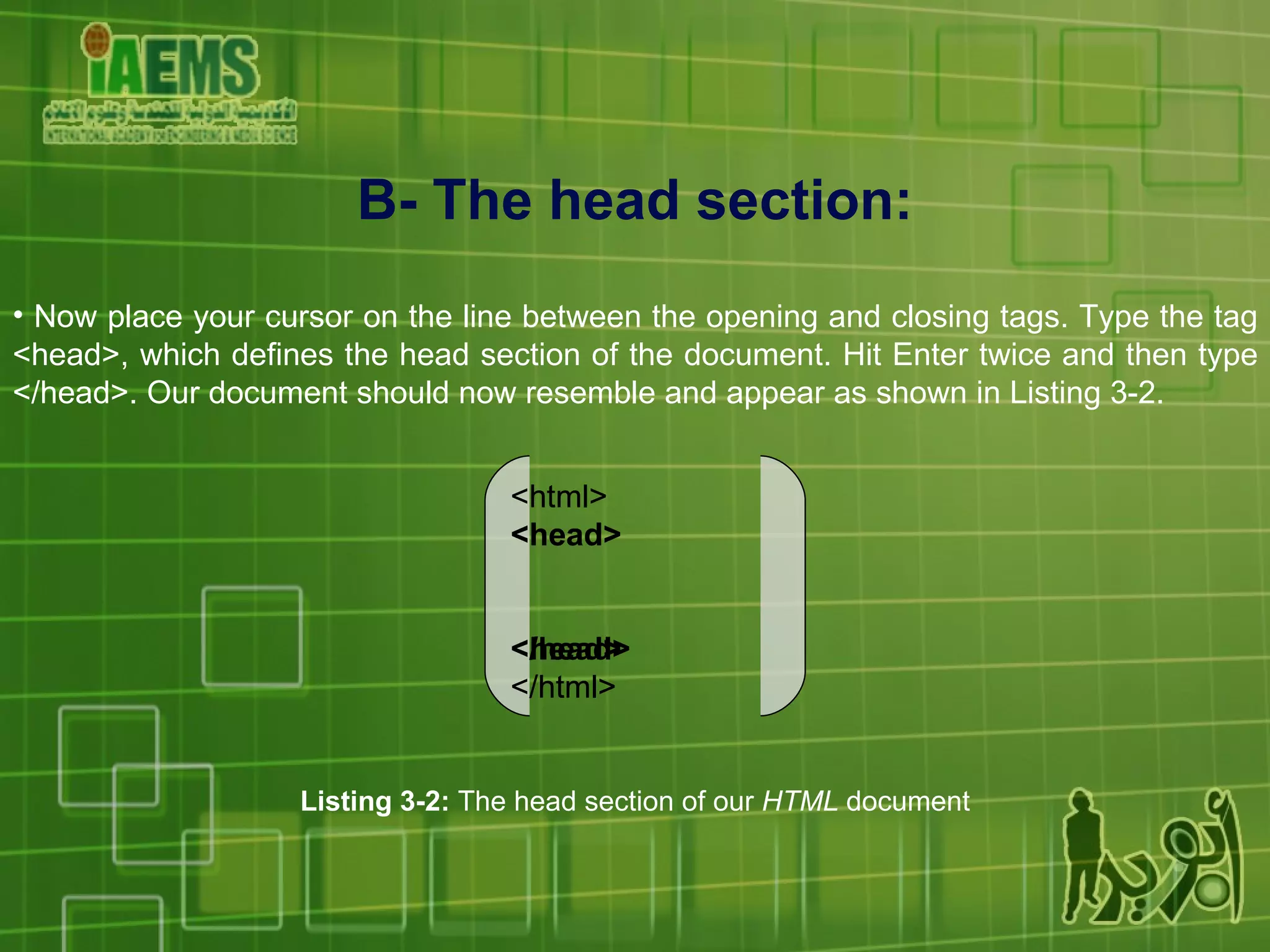 B- The head section: Now place your cursor on the line between the opening and closing tags. Type the tag <head>, which defines the head section of the document. Hit Enter twice and then type </head>. Our document should now resemble and appear as shown in Listing 3-2. <html> <head> <head> </html> Listing 3-2:  The head section of our  HTML  document <html> <head> </head> </html> 