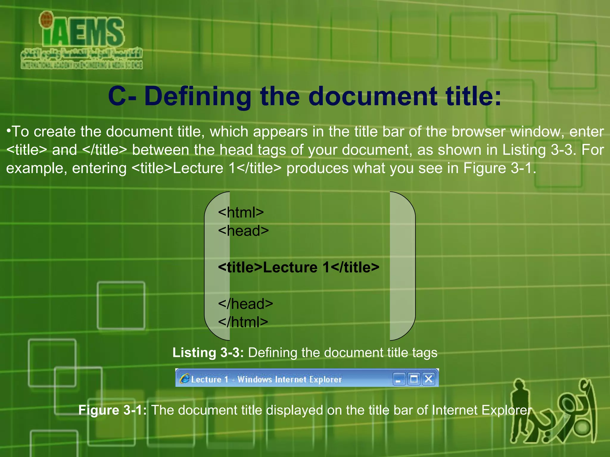 C- Defining the document title: To create the document title, which appears in the title bar of the browser window, enter <title> and </title> between the head tags of your document, as shown in Listing 3-3. For example, entering <title>Lecture 1</title> produces what you see in Figure 3-1.  <html> <head> <title>Lecture 1</title> </head> </html> Listing 3-3:  Defining the document title tags Figure 3-1:  The document title displayed on the title bar of Internet Explorer 