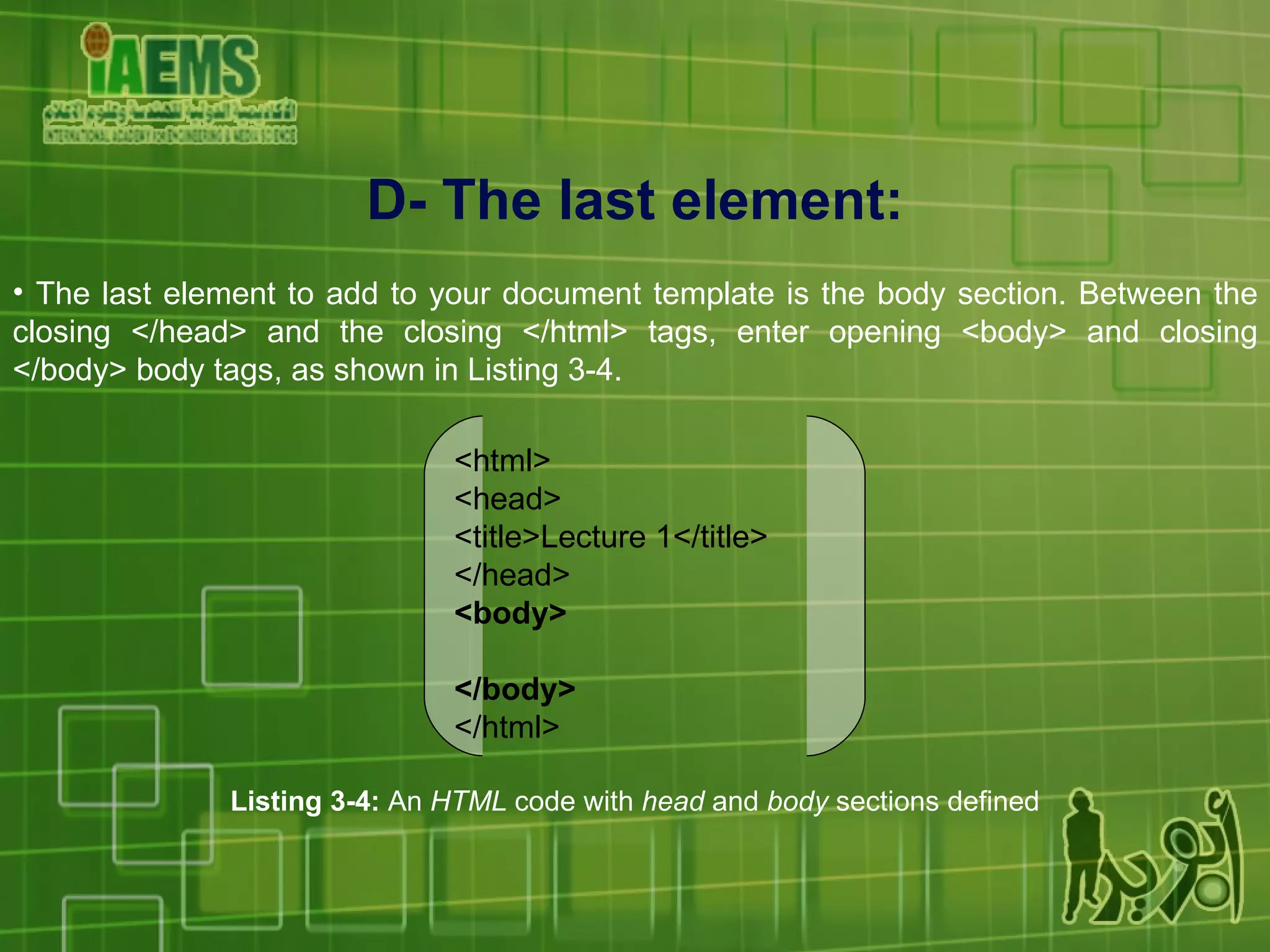 D- The last element: The last element to add to your document template is the body section. Between the closing </head> and the closing </html> tags, enter opening <body> and closing </body> body tags, as shown in Listing 3-4.  Listing 3-4:  An  HTML  code with  head  and  body  sections defined <html> <head> <title>Lecture 1</title> </head> <body> </body> </html> 