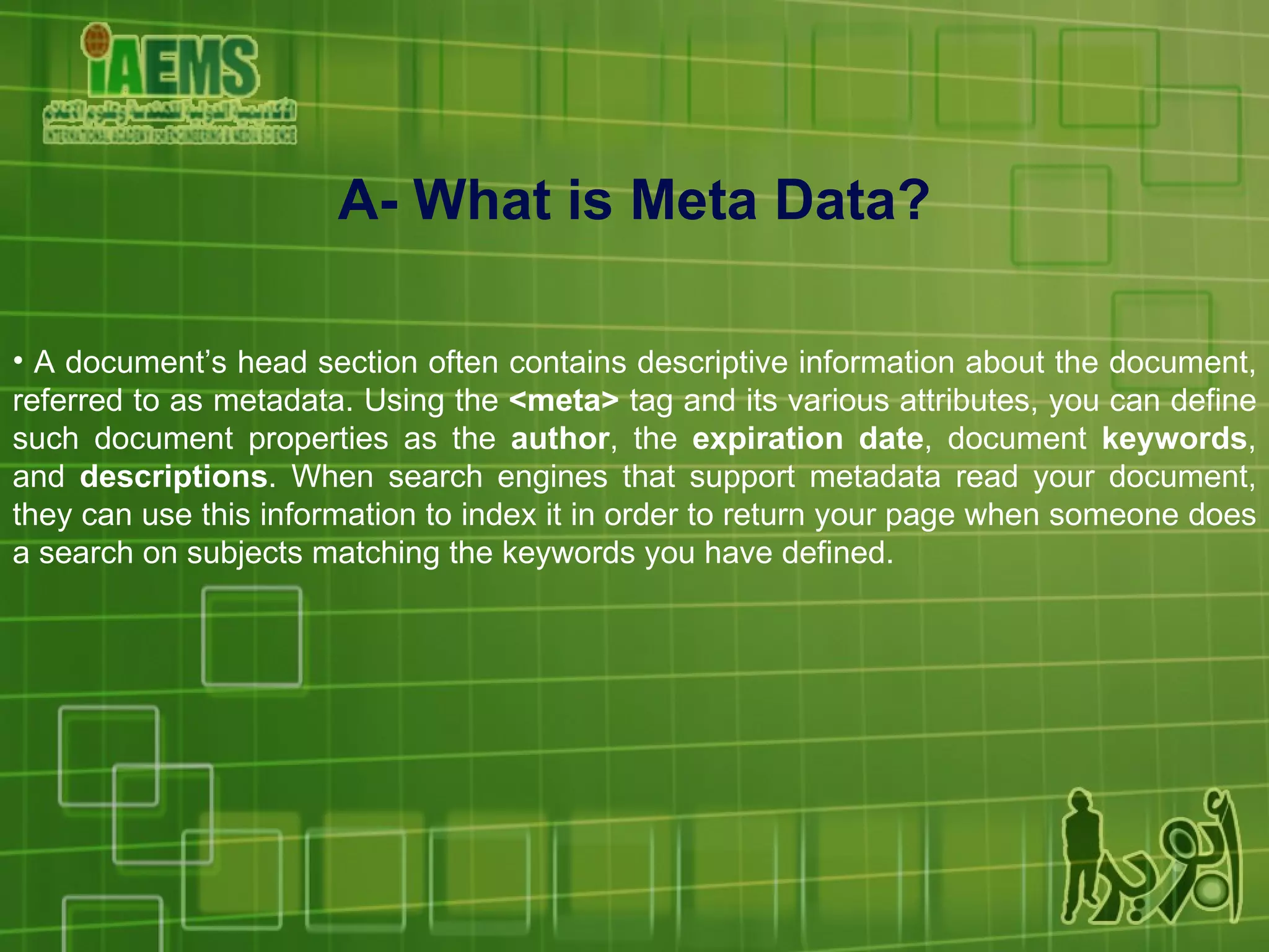 A- What is Meta Data? A document’s head section often contains descriptive information about the document, referred to as metadata. Using the  <meta>  tag and its various attributes, you can define such document properties as the  author , the  expiration date , document  keywords , and  descriptions . When search engines that support metadata read your document, they can use this information to index it in order to return your page when someone does a search on subjects matching the keywords you have defined. 