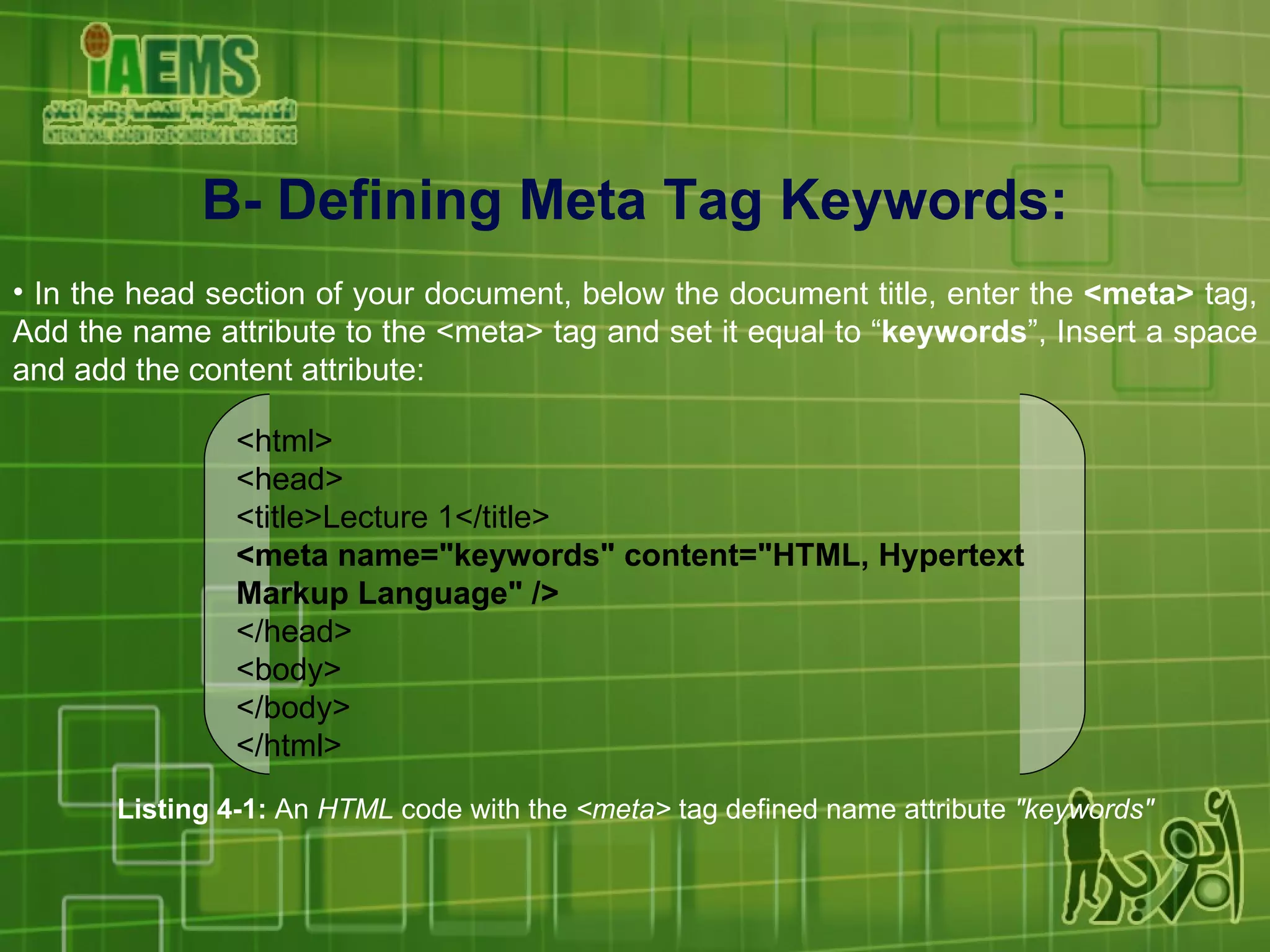 B- Defining Meta Tag Keywords: In the head section of your document, below the document title, enter the  <meta>  tag, Add the name attribute to the <meta> tag and set it equal to “ keywords ”, Insert a space and add the content attribute: Listing 4-1:  An  HTML  code with the  <meta>  tag defined name attribute  &quot;keywords&quot; <html> <head> <title>Lecture 1</title> <meta name=&quot;keywords&quot; content=&quot;HTML, Hypertext Markup Language&quot; /> </head> <body> </body> </html> 