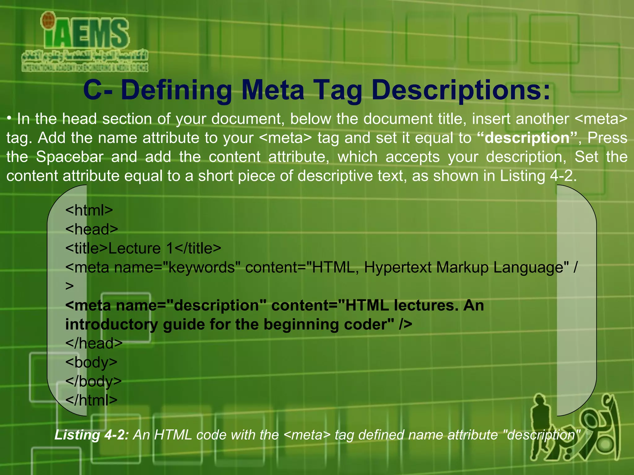C-  Defining Meta Tag Descriptions : In the head section of your document, below the document title, insert another <meta> tag. Add the name attribute to your <meta> tag and set it equal to  “description” , Press the Spacebar and add the content attribute, which accepts your description, Set the content attribute equal to a short piece of descriptive text, as shown in Listing 4-2. Listing 4-2:  An HTML code with the <meta> tag defined name attribute &quot;description&quot; <html> <head> <title>Lecture 1</title> <meta name=&quot;keywords&quot; content=&quot;HTML, Hypertext Markup Language&quot; /> <meta name=&quot;description&quot; content=&quot;HTML lectures. An introductory guide for the beginning coder&quot; /> </head> <body> </body> </html> 