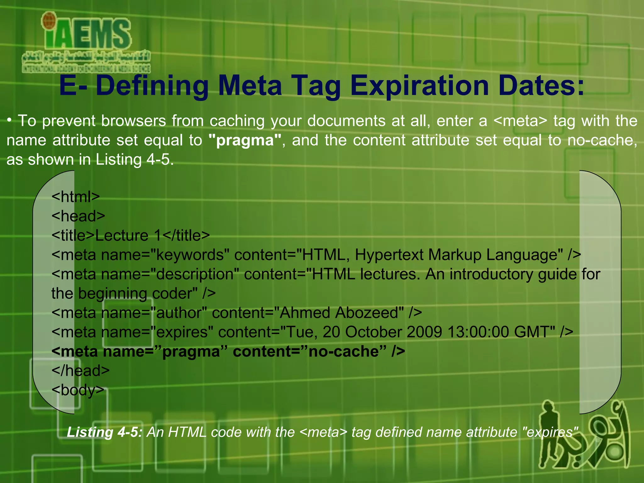 E-  Defining Meta Tag Expiration Dates : To prevent browsers from caching your documents at all, enter a <meta> tag with the name attribute set equal to  &quot;pragma&quot; , and the content attribute set equal to no-cache, as shown in Listing 4-5. Listing 4-5:  An HTML code with the <meta> tag defined name attribute &quot;expires&quot; <html> <head> <title>Lecture 1</title> <meta name=&quot;keywords&quot; content=&quot;HTML, Hypertext Markup Language&quot; /> <meta name=&quot;description&quot; content=&quot;HTML lectures. An introductory guide for the beginning coder&quot; /> <meta name=&quot;author&quot; content=&quot;Ahmed Abozeed&quot; /> <meta name=&quot;expires&quot; content=&quot;Tue, 20 October 2009 13:00:00 GMT&quot; /> <meta name=”pragma” content=”no-cache” /> </head> <body> 