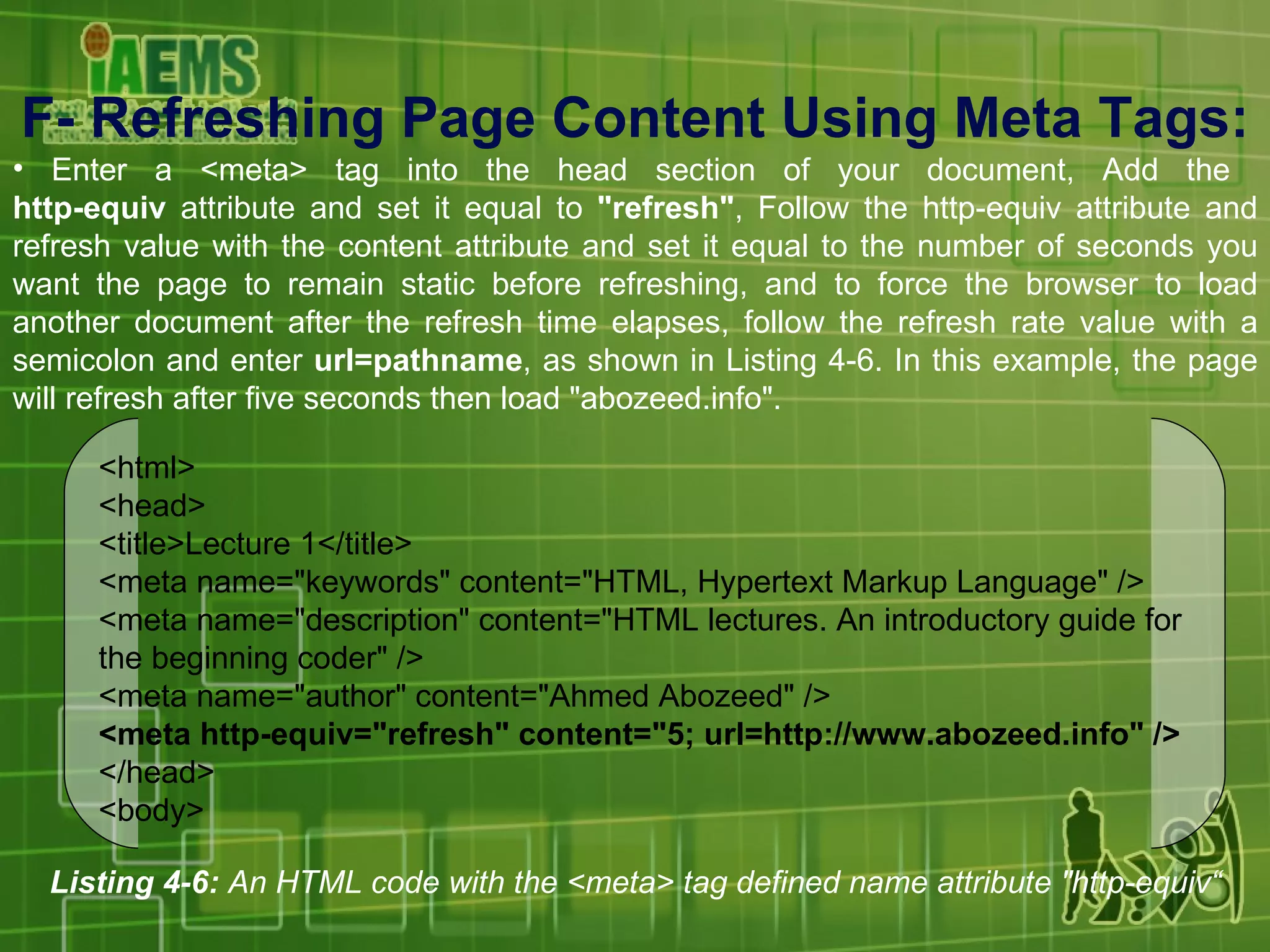 F-  Refreshing Page Content Using Meta Tags : Enter a <meta> tag into the head section of your document, Add the  http-equiv  attribute and set it equal to  &quot;refresh&quot; , Follow the http-equiv attribute and refresh value with the content attribute and set it equal to the number of seconds you want the page to remain static before refreshing, and to force the browser to load another document after the refresh time elapses, follow the refresh rate value with a semicolon and enter  url=pathname , as shown in Listing 4-6. In this example, the page will refresh after five seconds then load &quot;abozeed.info&quot;. Listing 4-6:  An HTML code with the <meta> tag defined name attribute &quot;http-equiv“ <html> <head> <title>Lecture 1</title> <meta name=&quot;keywords&quot; content=&quot;HTML, Hypertext Markup Language&quot; /> <meta name=&quot;description&quot; content=&quot;HTML lectures. An introductory guide for the beginning coder&quot; /> <meta name=&quot;author&quot; content=&quot;Ahmed Abozeed&quot; /> <meta http-equiv=&quot;refresh&quot; content=&quot;5; url=http://www.abozeed.info&quot; /> </head> <body> 