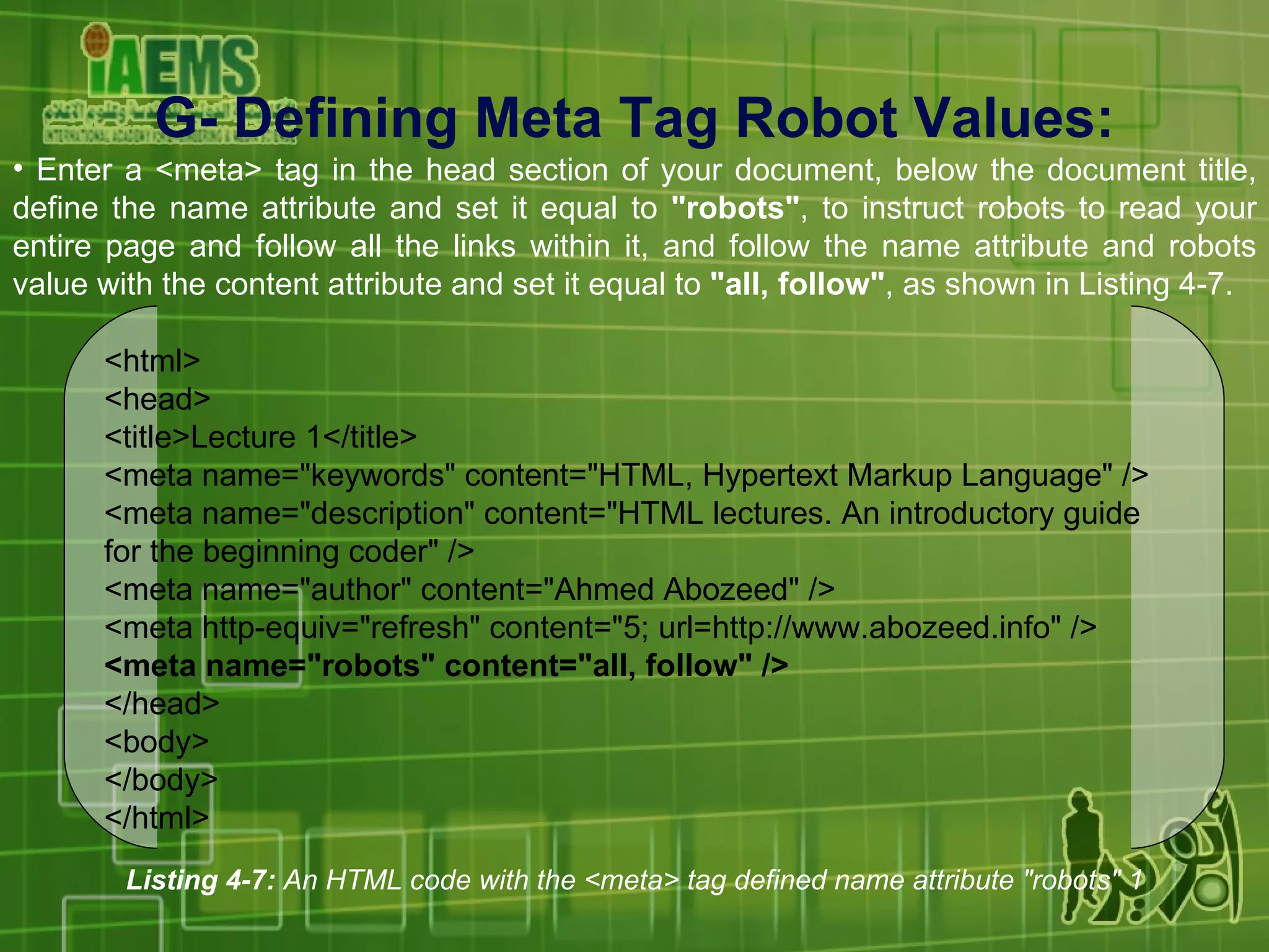 G- Defining Meta Tag Robot Values: Enter a <meta> tag in the head section of your document, below the document title, define the name attribute and set it equal to  &quot;robots&quot; , to instruct robots to read your entire page and follow all the links within it, and follow the name attribute and robots value with the content attribute and set it equal to  &quot;all, follow&quot; , as shown in Listing 4-7. Listing 4-7:  An HTML code with the <meta> tag defined name attribute &quot;robots&quot; 1 <html> <head> <title>Lecture 1</title> <meta name=&quot;keywords&quot; content=&quot;HTML, Hypertext Markup Language&quot; /> <meta name=&quot;description&quot; content=&quot;HTML lectures. An introductory guide for the beginning coder&quot; /> <meta name=&quot;author&quot; content=&quot;Ahmed Abozeed&quot; /> <meta http-equiv=&quot;refresh&quot; content=&quot;5; url=http://www.abozeed.info&quot; /> <meta name=&quot;robots&quot; content=&quot;all, follow&quot; /> </head> <body> </body> </html> 