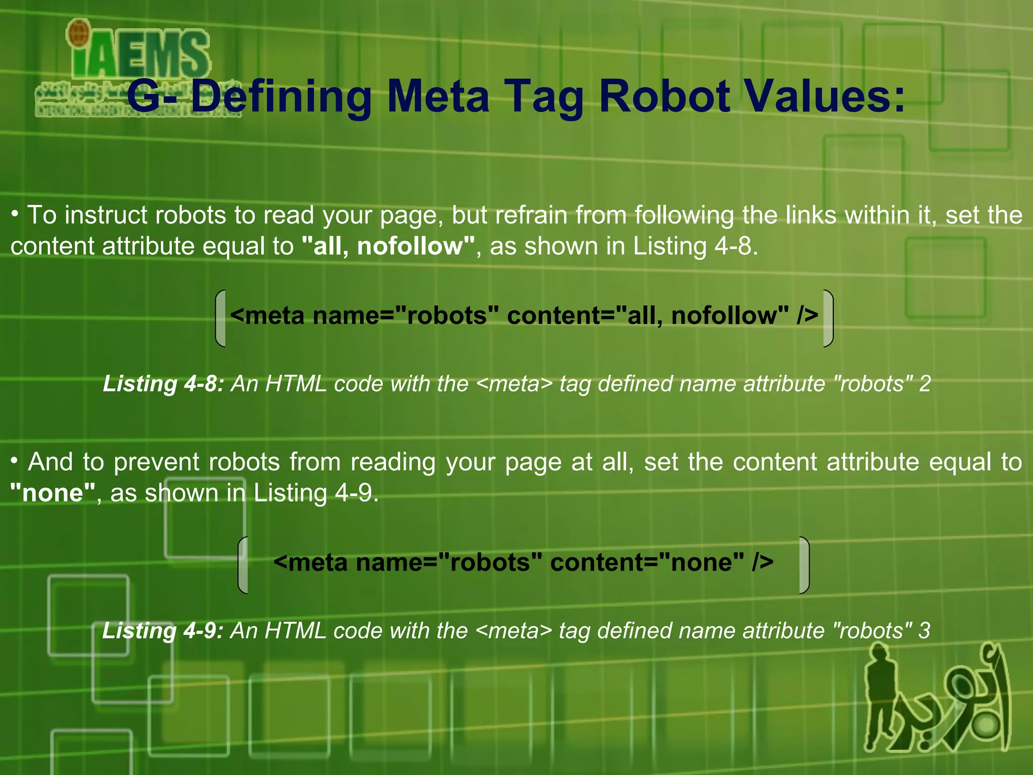 G- Defining Meta Tag Robot Values: To instruct robots to read your page, but refrain from following the links within it, set the content attribute equal to  &quot;all, nofollow&quot; , as shown in Listing 4-8. Listing 4-8:  An HTML code with the <meta> tag defined name attribute &quot;robots&quot; 2 <meta name=&quot;robots&quot; content=&quot;all, nofollow&quot; /> And to prevent robots from reading your page at all, set the content attribute equal to  &quot;none&quot; , as shown in Listing 4-9. Listing 4-9:  An HTML code with the <meta> tag defined name attribute &quot;robots&quot; 3 <meta name=&quot;robots&quot; content=&quot;none&quot; /> 