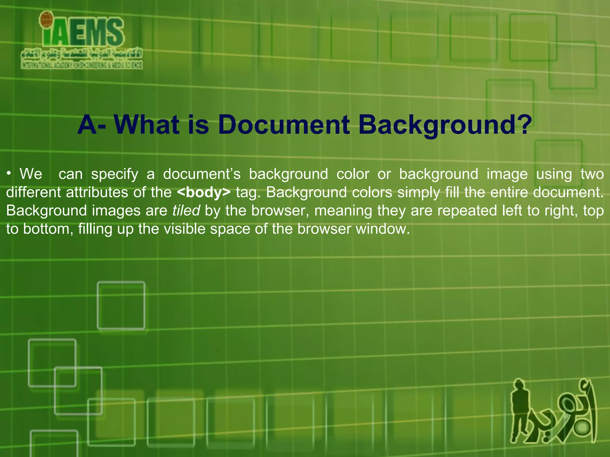 A- What is Document Background? We  can specify a document’s background color or background image using two different attributes of the  <body>  tag. Background colors simply fill the entire document. Background images are  tiled  by the browser, meaning they are repeated left to right, top to bottom, filling up the visible space of the browser window. 