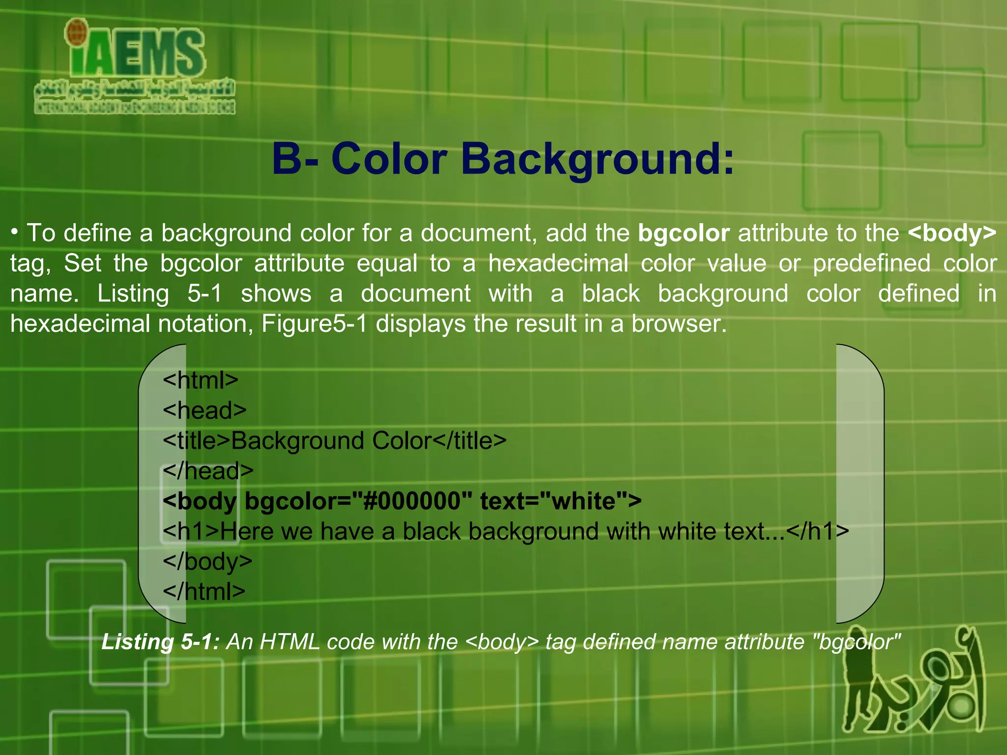 B- Color Background: To define a background color for a document, add the  bgcolor  attribute to the  <body>  tag, Set the bgcolor attribute equal to a hexadecimal color value or predefined color name. Listing 5-1 shows a document with a black background color defined in hexadecimal notation, Figure5-1 displays the result in a browser. Listing 5-1:  An HTML code with the <body> tag defined name attribute &quot;bgcolor&quot;   <html> <head> <title>Background Color</title> </head> <body bgcolor=&quot;#000000&quot; text=&quot;white&quot;> <h1>Here we have a black background with white text...</h1> </body> </html> 