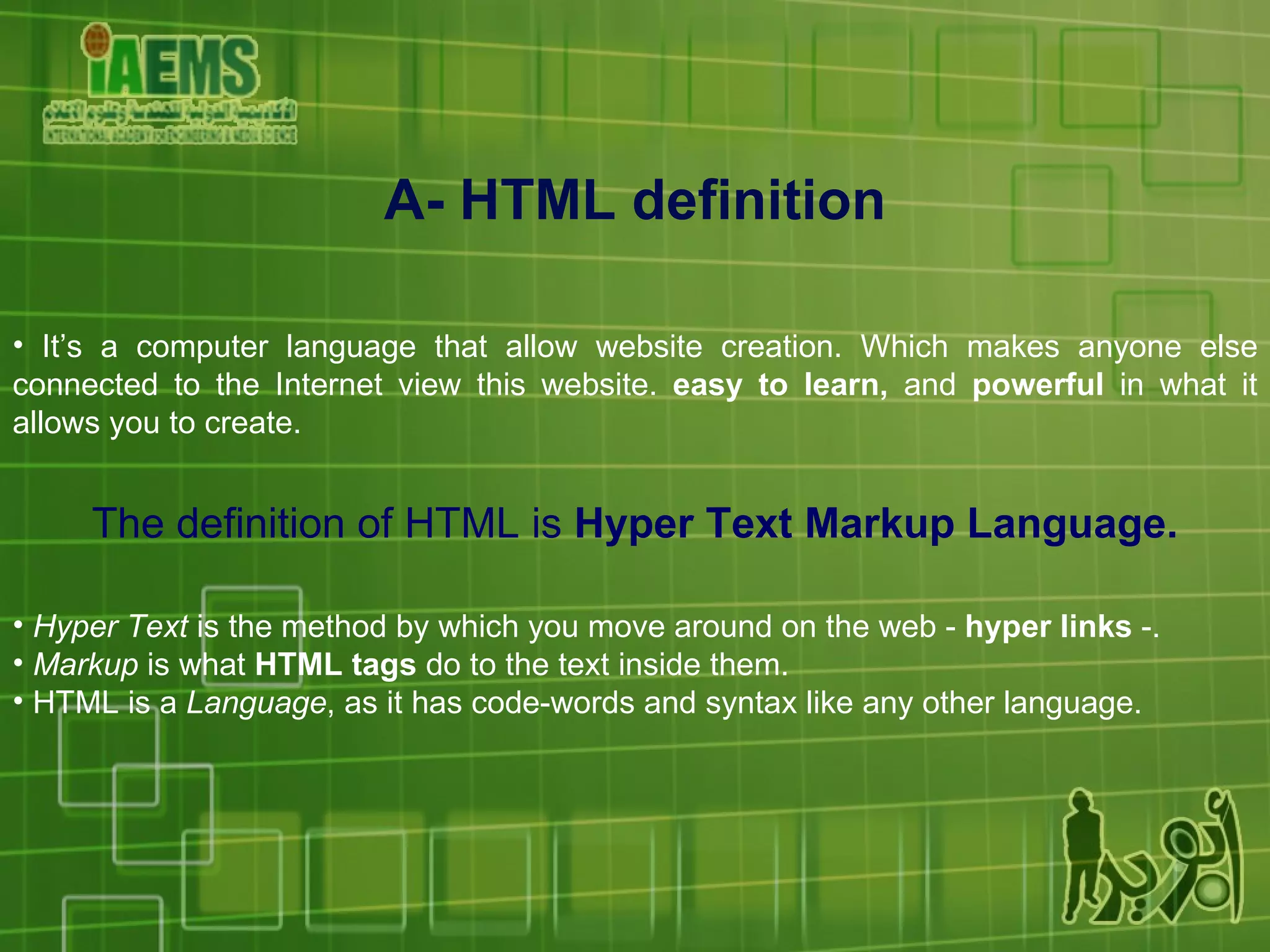 A- HTML definition It’s a computer language that allow website creation. Which makes anyone else connected to the Internet view this website.  easy to learn,  and  powerful  in what it allows you to create. The definition of HTML is  Hyper Text Markup Language. Hyper Text  is the method by which you move around on the web -  hyper links  -.  Markup  is what  HTML tags  do to the text inside them.  HTML is a  Language , as it has code-words and syntax like any other language. 