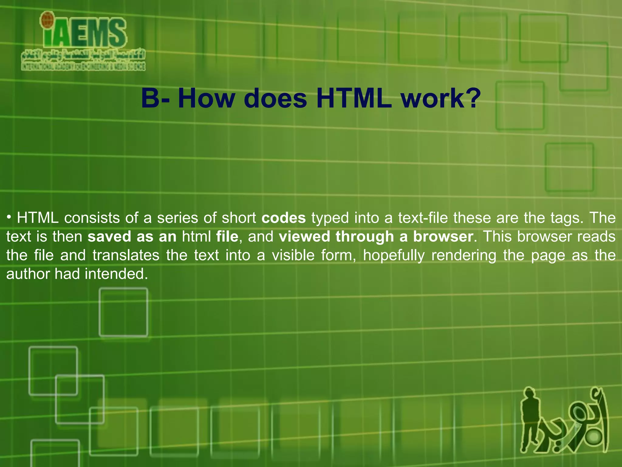 HTML consists of a series of short  codes  typed into a text-file these are the tags. The text is then  saved as an  html  file , and  viewed through a browser . This browser reads the file and translates the text into a visible form, hopefully rendering the page as the author had intended. B- How does HTML work? 