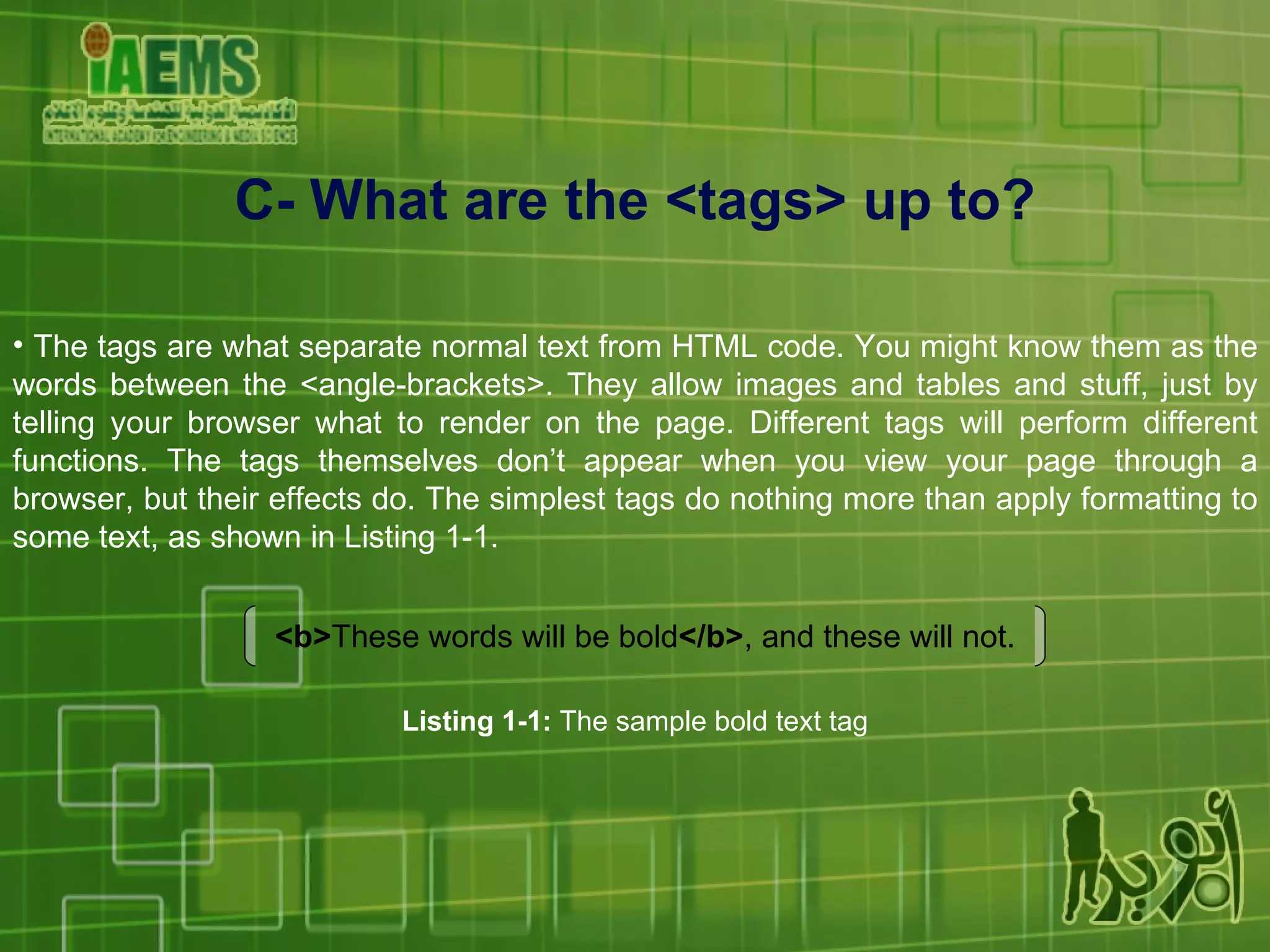 C- What are the <tags> up to? The tags are what separate normal text from HTML code. You might know them as the words between the <angle-brackets>. They allow images and tables and stuff, just by telling your browser what to render on the page. Different tags will perform different functions. The tags themselves don’t appear when you view your page through a browser, but their effects do. The simplest tags do nothing more than apply formatting to some text, as shown in Listing 1-1. <b> These words will be bold </b> , and these will not. Listing 1-1:  The sample bold text tag 