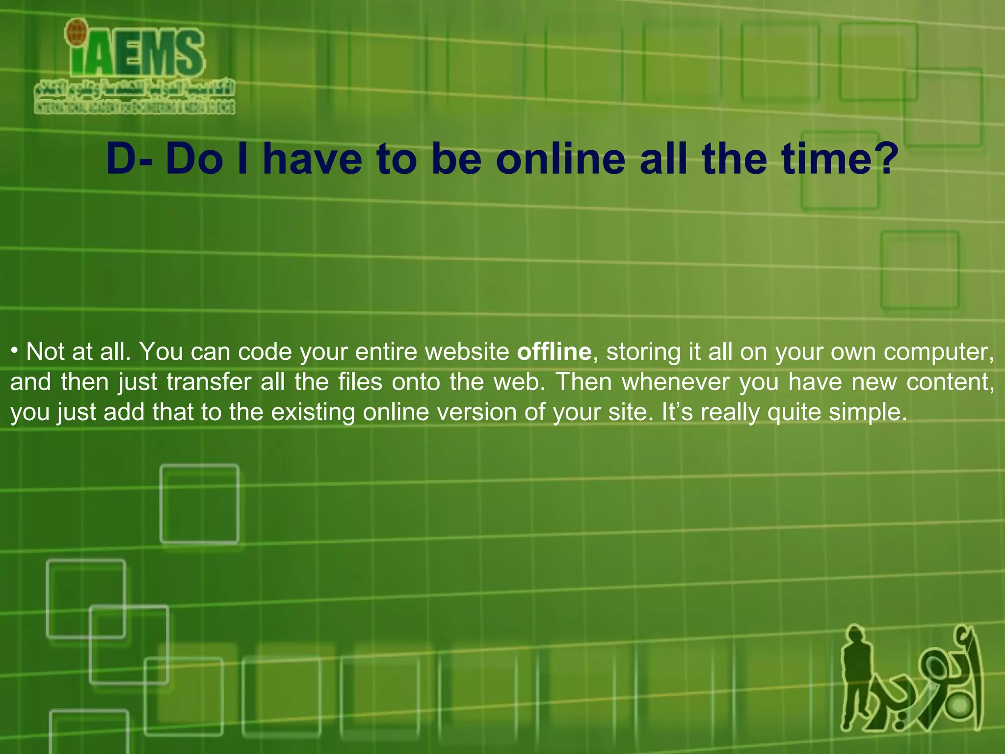 Not at all. You can code your entire website  offline , storing it all on your own computer, and then just transfer all the files onto the web. Then whenever you have new content, you just add that to the existing online version of your site. It’s really quite simple. D- Do I have to be online all the time? 