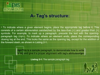 A- Tag's structure: To indicate where a given element begins, place the appropriate tag before it. This consists of a certain abbreviation sandwiched by the less-than (<) and greater-than (>) symbols. For example, to mark up a paragraph, precede the text with the opening-paragraph tag (<p>), To indicate where an element ends, place the corresponding closing tag at the end. This looks the same as the opening tag, except for the addition of the forward slash, as shown in Listing 2-1. <p> This is a sample paragraph, to demonstrate how to write a tag and give it a proper alignment with tag's attributes </p> Listing 2-1:  The sample paragraph tag 