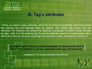 B- Tag’s attributes When you define a tag’s  attributes , which are its individual properties, enter them inside the opening tag and separate them by spaces. The closing tag doesn’t get any attributes. For instance, the attribute for aligning a paragraph is written, simply enough, as align. Add it to the opening tag To set the attribute equal to an appropriate value, define that value by using an equal sign and quotation marks, as shown in Listing 2-2. <p align="right">This is a sample paragraph, to demonstrate how to write a tag and give it a proper alignment with tag's attributes</p> Listing 2-2:  The sample paragraph tag attributes 