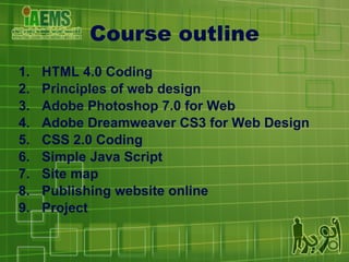 Course outline HTML 4.0 Coding Principles of web design Adobe Photoshop 7.0 for Web Adobe Dreamweaver CS3 for Web Design CSS 2.0 Coding Simple Java Script Site map Publishing website online Project 