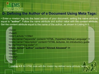 D-  Defining the Author of a Document Using Meta Tags : Enter a <meta> tag into the head section of your document, setting the name attribute equal to  "author" , Follow the name attribute and author value with the content attribute, Set the content attribute equal to the name of the author, as shown in Listing 4-3. Listing 4-3:  An HTML code with the <meta> tag defined name attribute "author" <html> <head> <title>Lecture 1</title> <meta name="keywords" content="HTML, Hypertext Markup Language" /> <meta name="description" content="HTML lectures. An introductory guide for the beginning coder" /> <meta name="author" content="Ahmed Abozeed" /> </head> <body> </body> </html> 