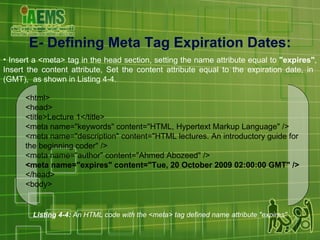 E-  Defining Meta Tag Expiration Dates : Insert a <meta> tag in the head section, setting the name attribute equal to  "expires" , Insert the content attribute, Set the content attribute equal to the expiration date, in  (GMT),  as shown in Listing 4-4. Listing 4-4:  An HTML code with the <meta> tag defined name attribute "expires" <html> <head> <title>Lecture 1</title> <meta name="keywords" content="HTML, Hypertext Markup Language" /> <meta name="description" content="HTML lectures. An introductory guide for the beginning coder" /> <meta name="author" content="Ahmed Abozeed" /> <meta name="expires" content="Tue, 20 October 2009 02:00:00 GMT" /> </head> <body> 