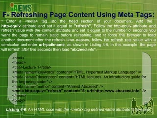 F-  Refreshing Page Content Using Meta Tags : Enter a <meta> tag into the head section of your document, Add the  http-equiv  attribute and set it equal to  "refresh" , Follow the http-equiv attribute and refresh value with the content attribute and set it equal to the number of seconds you want the page to remain static before refreshing, and to force the browser to load another document after the refresh time elapses, follow the refresh rate value with a semicolon and enter  url=pathname , as shown in Listing 4-6. In this example, the page will refresh after five seconds then load "abozeed.info". Listing 4-6:  An HTML code with the <meta> tag defined name attribute "http-equiv“ <html> <head> <title>Lecture 1</title> <meta name="keywords" content="HTML, Hypertext Markup Language" /> <meta name="description" content="HTML lectures. An introductory guide for the beginning coder" /> <meta name="author" content="Ahmed Abozeed" /> <meta http-equiv="refresh" content="5; url=http://www.abozeed.info" /> </head> <body> 