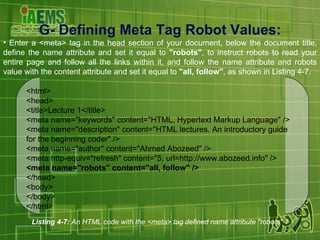 G- Defining Meta Tag Robot Values: Enter a <meta> tag in the head section of your document, below the document title, define the name attribute and set it equal to  "robots" , to instruct robots to read your entire page and follow all the links within it, and follow the name attribute and robots value with the content attribute and set it equal to  "all, follow" , as shown in Listing 4-7. Listing 4-7:  An HTML code with the <meta> tag defined name attribute "robots" 1 <html> <head> <title>Lecture 1</title> <meta name="keywords" content="HTML, Hypertext Markup Language" /> <meta name="description" content="HTML lectures. An introductory guide for the beginning coder" /> <meta name="author" content="Ahmed Abozeed" /> <meta http-equiv="refresh" content="5; url=http://www.abozeed.info" /> <meta name="robots" content="all, follow" /> </head> <body> </body> </html> 
