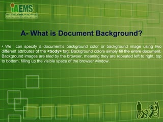 A- What is Document Background? We  can specify a document’s background color or background image using two different attributes of the  <body>  tag. Background colors simply fill the entire document. Background images are  tiled  by the browser, meaning they are repeated left to right, top to bottom, filling up the visible space of the browser window. 