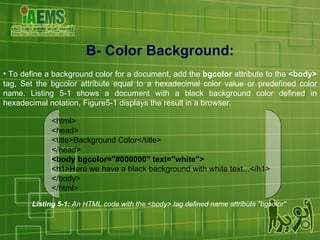 B- Color Background: To define a background color for a document, add the  bgcolor  attribute to the  <body>  tag, Set the bgcolor attribute equal to a hexadecimal color value or predefined color name. Listing 5-1 shows a document with a black background color defined in hexadecimal notation, Figure5-1 displays the result in a browser. Listing 5-1:  An HTML code with the <body> tag defined name attribute "bgcolor"   <html> <head> <title>Background Color</title> </head> <body bgcolor="#000000" text="white"> <h1>Here we have a black background with white text...</h1> </body> </html> 
