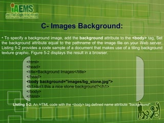 C- Images Background: To specify a background image, add the  background  attribute to the  <body>  tag, Set the background attribute equal to the pathname of the image file on your Web server. Listing 5-2 provides a code sample of a document that makes use of a tiling background texture graphic. Figure 5-2 displays the result in a browser. Listing 5-2:  An  HTML  code with the  <body>  tag defined name attribute  "background"   <html> <head> <title>Background Images</title> </head> <body background="images/bg_stone.jpg"> <h1>Isn’t this a nice stone background?</h1> </body> </html> 