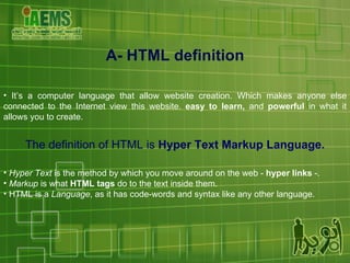 A- HTML definition It’s a computer language that allow website creation. Which makes anyone else connected to the Internet view this website.  easy to learn,  and  powerful  in what it allows you to create. The definition of HTML is  Hyper Text Markup Language. Hyper Text  is the method by which you move around on the web -  hyper links  -.  Markup  is what  HTML tags  do to the text inside them.  HTML is a  Language , as it has code-words and syntax like any other language. 