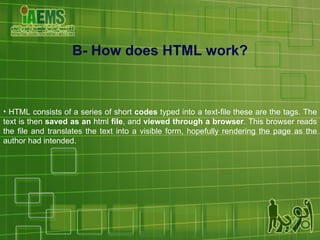 HTML consists of a series of short  codes  typed into a text-file these are the tags. The text is then  saved as an  html  file , and  viewed through a browser . This browser reads the file and translates the text into a visible form, hopefully rendering the page as the author had intended. B- How does HTML work? 