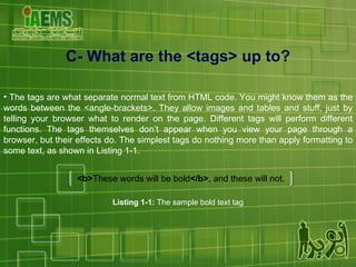 C- What are the <tags> up to? The tags are what separate normal text from HTML code. You might know them as the words between the <angle-brackets>. They allow images and tables and stuff, just by telling your browser what to render on the page. Different tags will perform different functions. The tags themselves don’t appear when you view your page through a browser, but their effects do. The simplest tags do nothing more than apply formatting to some text, as shown in Listing 1-1. <b> These words will be bold </b> , and these will not. Listing 1-1:  The sample bold text tag 