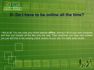 Not at all. You can code your entire website  offline , storing it all on your own computer, and then just transfer all the files onto the web. Then whenever you have new content, you just add that to the existing online version of your site. It’s really quite simple. D- Do I have to be online all the time? 