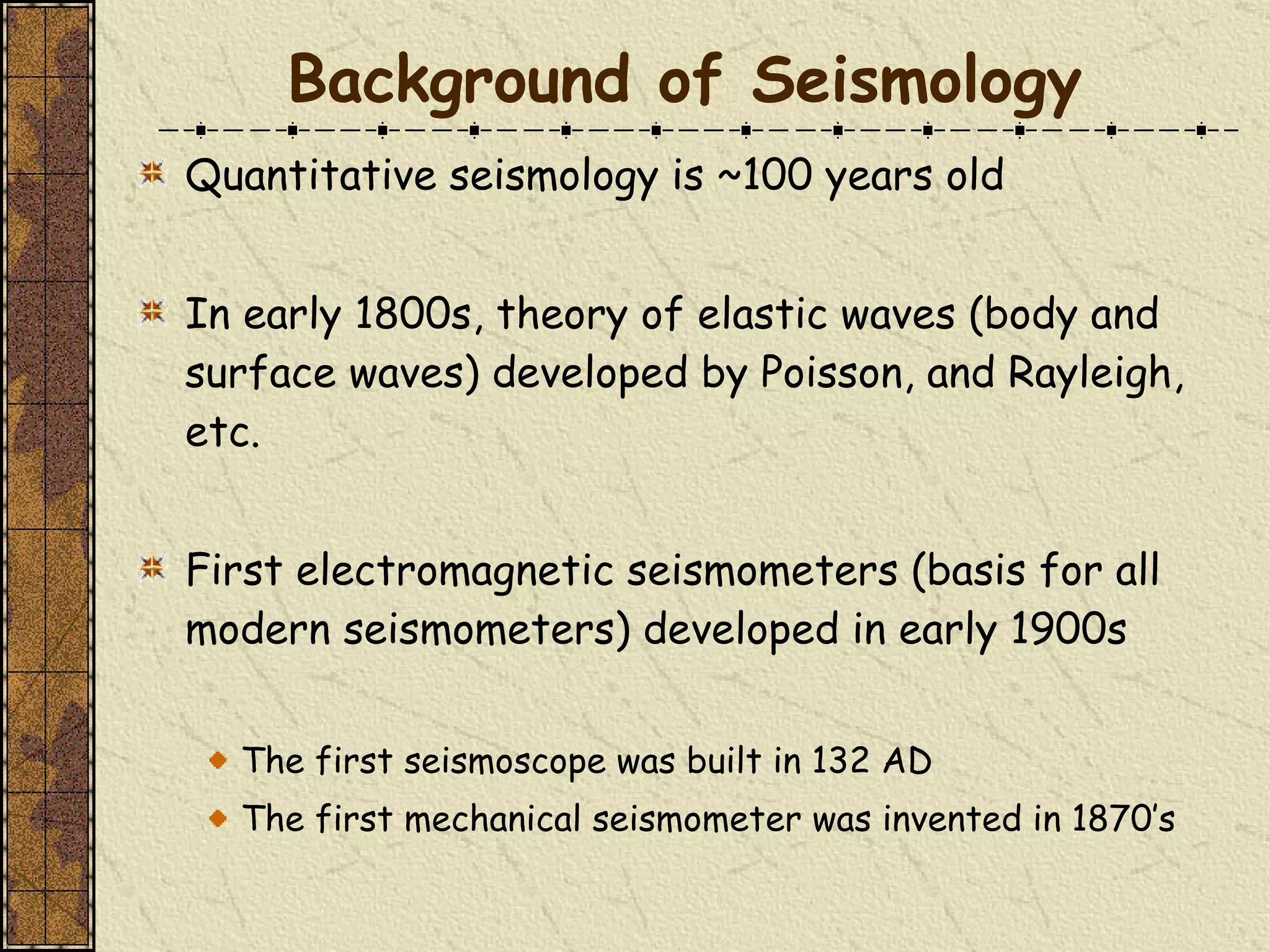 Quantitative seismology is ~100 years old In early 1800s, theory of elastic waves (body and surface waves) developed by Poisson, and Rayleigh, etc. First electromagnetic seismometers (basis for all modern seismometers) developed in early 1900s The first seismoscope was built in 132 AD  The first mechanical seismometer was invented in 1870’s Background of Seismology 
