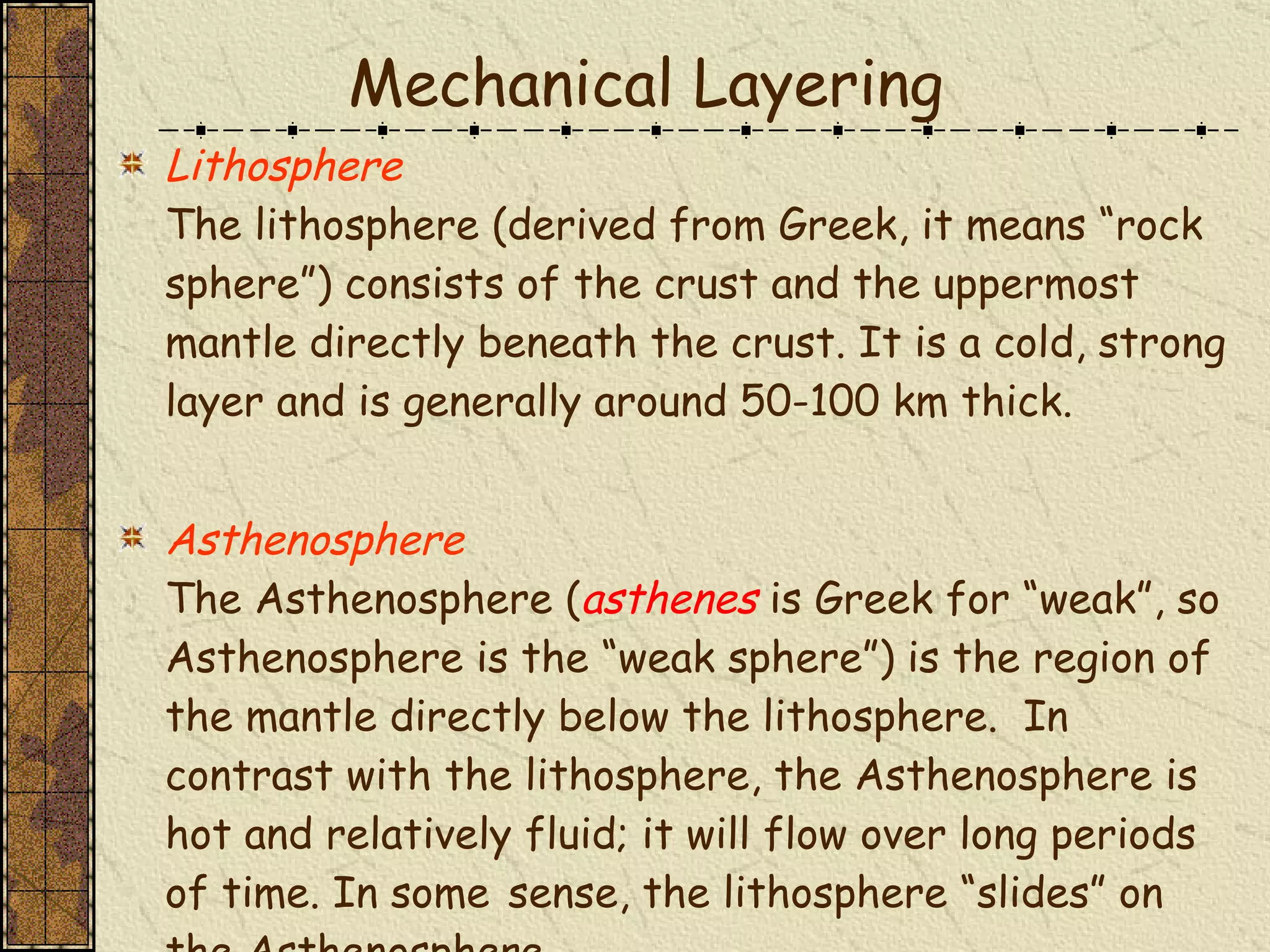 Lithosphere The lithosphere (derived from Greek, it means “rock sphere”) consists of the crust and the uppermost mantle directly beneath the crust. It is a cold, strong layer and is generally around 50-100 km thick.   Asthenosphere The Asthenosphere ( asthenes   is Greek for “weak”, so Asthenosphere is the “weak sphere”) is the region of the mantle directly below the lithosphere.  In contrast with the lithosphere, the Asthenosphere is hot and relatively fluid; it will flow over long periods of time. In some   sense, the lithosphere “slides” on the Asthenosphere. Mechanical Layering 