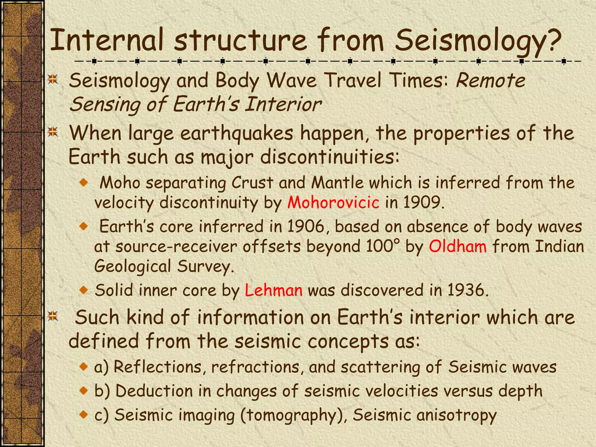 Internal structure from Seismology? Seismology and Body Wave Travel Times:  Remote Sensing of Earth’s Interior When large earthquakes happen, the properties of the Earth such as major discontinuities: Moho separating Crust and Mantle which is inferred from the velocity discontinuity by  Mohorovicic  in 1909. Earth’s core inferred in 1906, based on absence of body waves at source-receiver offsets beyond 100° by  Oldham  from Indian Geological Survey. Solid inner core by  Lehman  was discovered in 1936. Such kind of information on Earth’s interior which are defined from the seismic concepts as: a) Reflections, refractions, and scattering of Seismic waves  b) Deduction in changes of seismic velocities versus depth  c) Seismic imaging (tomography), Seismic anisotropy  