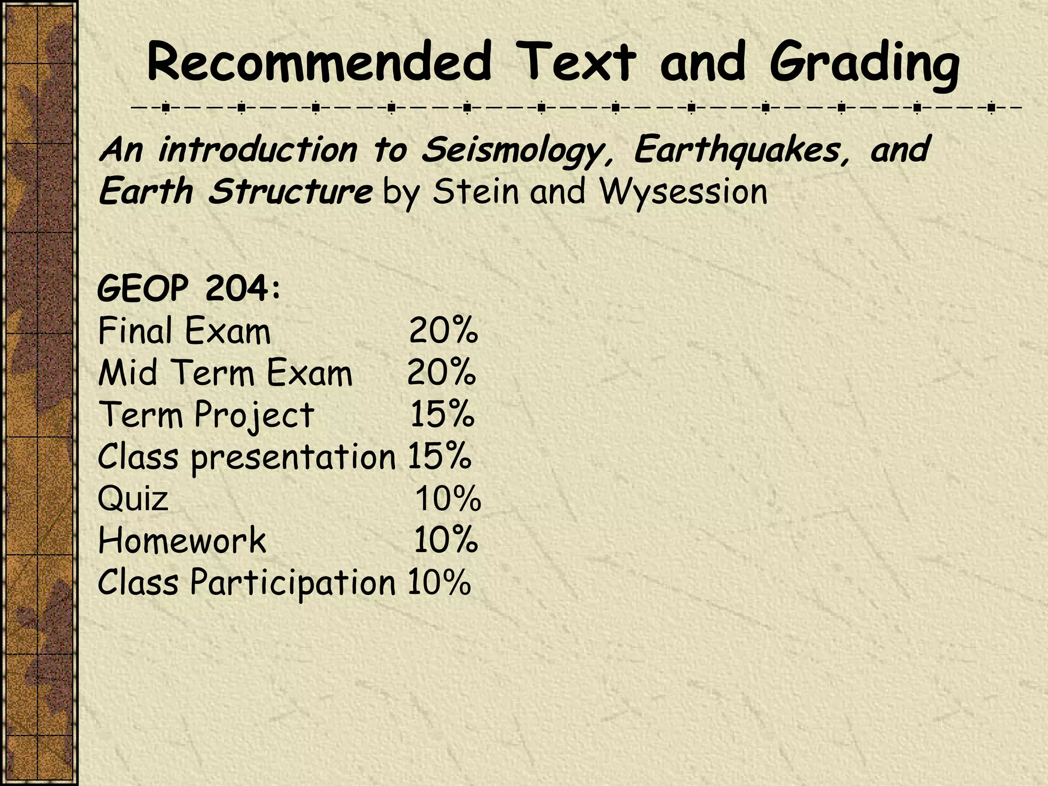 An introduction to Seismology, Earthquakes, and Earth Structure  by Stein and Wysession GEOP 204:   Final Exam  20% Mid Term Exam  20% Term Project  15% Class presentation 15% Quiz  10% Homework  10% Class Participation 1 0% Recommended Text and Grading 
