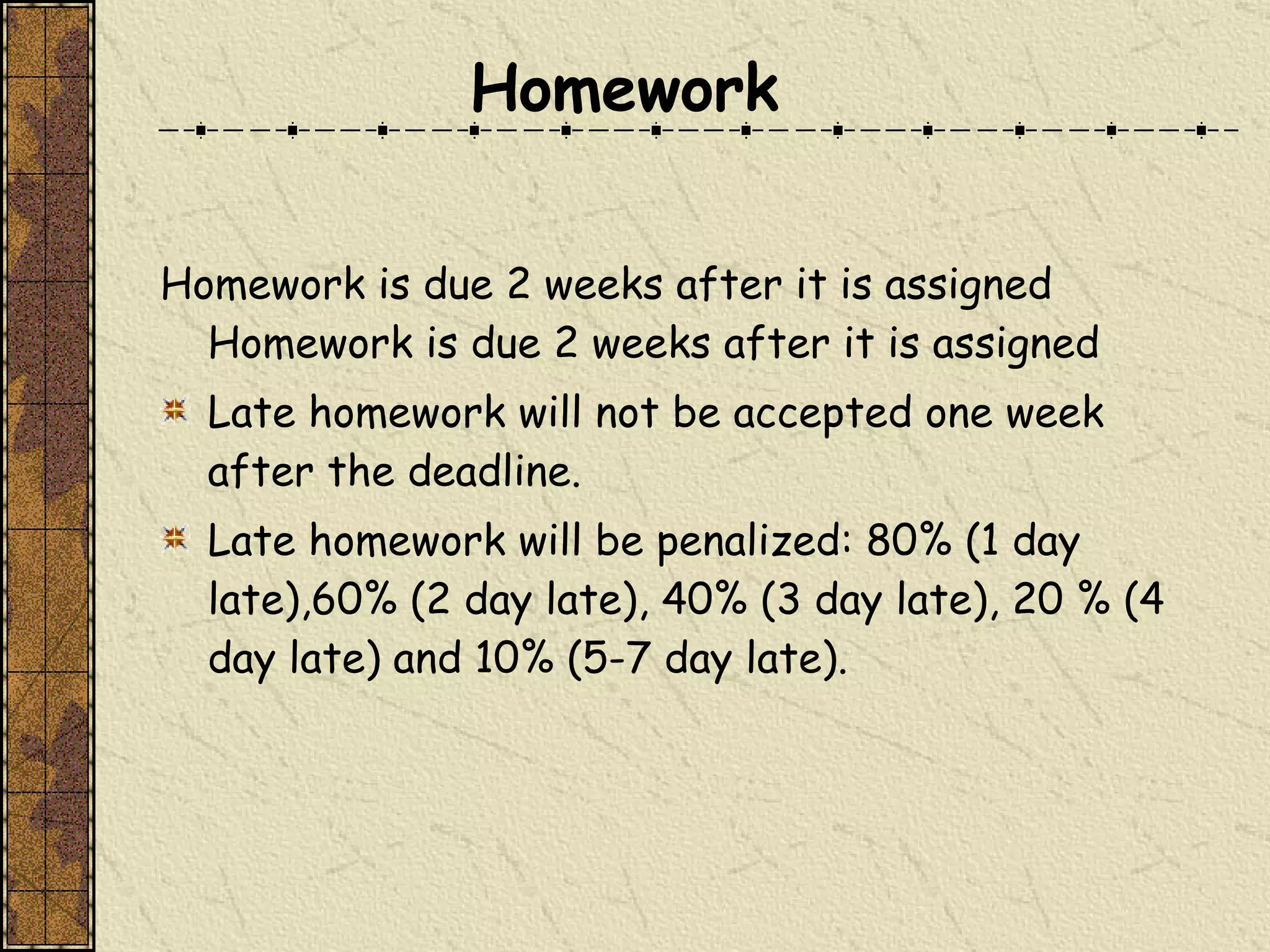 Homework is due 2 weeks after it is assigned Homework is due 2 weeks after it is assigned  Late homework will not be accepted one week after the deadline.  Late homework will be penalized: 80% (1 day late),60% (2 day late), 40% (3 day late), 20 % (4 day late) and 10% (5-7 day late). Homework 