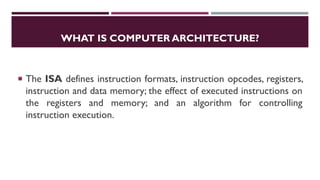 WHAT IS COMPUTER ARCHITECTURE?
 The ISA defines instruction formats, instruction opcodes, registers,
instruction and data memory; the effect of executed instructions on
the registers and memory; and an algorithm for controlling
instruction execution.
 