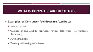WHAT IS COMPUTER ARCHITECTURE?
 Examples of Computer Architecture Attributes:
 Instruction set
 Number of bits used to represent various data types (e.g. numbers,
characters)
 I/O mechanisms
 Memory addressing techniques
 