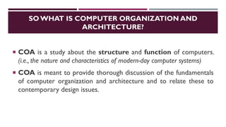 SO WHAT IS COMPUTER ORGANIZATION AND
ARCHITECTURE?
 COA is a study about the structure and function of computers.
(i.e., the nature and characteristics of modern-day computer systems)
 COA is meant to provide thorough discussion of the fundamentals
of computer organization and architecture and to relate these to
contemporary design issues.
 