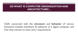 SO WHAT IS COMPUTER ORGANIZATION AND
ARCHITECTURE?...
COA: concerned with the structure and behavior of various
functional modules (hardware & software) of a digital computer and
how they interact to meet users’ requirements.
 