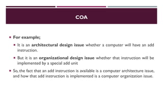 COA
 For example;
 It is an architectural design issue whether a computer will have an add
instruction.
 But it is an organizational design issue whether that instruction will be
implemented by a special add unit
 So, the fact that an add instruction is available is a computer architecture issue,
and how that add instruction is implemented is a computer organization issue.
 