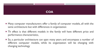 COA
 Many computer manufacturers offer a family of computer models, all with the
same architecture but with differences in organization
 Th effect is that different models in the family will have different price and
performance characteristics.
 So, a particular architecture can span many years and encompass a number of
different computer models, while its organization will be changing with
changing technology
 