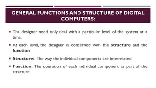 GENERAL FUNCTIONS AND STRUCTURE OF DIGITAL
COMPUTERS:
 The designer need only deal with a particular level of the system at a
time.
 At each level, the designer is concerned with the structure and the
function
 Structure: The way the individual components are interrelated
 Function: The operation of each individual component as part of the
structure
 