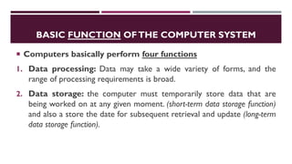 BASIC FUNCTION OFTHE COMPUTER SYSTEM
 Computers basically perform four functions
1. Data processing: Data may take a wide variety of forms, and the
range of processing requirements is broad.
2. Data storage: the computer must temporarily store data that are
being worked on at any given moment. (short-term data storage function)
and also a store the date for subsequent retrieval and update (long-term
data storage function).
 