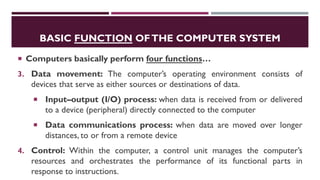 BASIC FUNCTION OFTHE COMPUTER SYSTEM
 Computers basically perform four functions…
3. Data movement: The computer’s operating environment consists of
devices that serve as either sources or destinations of data.
 Input–output (I/O) process: when data is received from or delivered
to a device (peripheral) directly connected to the computer
 Data communications process: when data are moved over longer
distances, to or from a remote device
4. Control: Within the computer, a control unit manages the computer’s
resources and orchestrates the performance of its functional parts in
response to instructions.
 