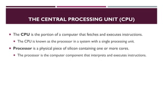 THE CENTRAL PROCESSING UNIT (CPU)
 The CPU is the portion of a computer that fetches and executes instructions.
 The CPU is known as the processor in a system with a single processing unit.
 Processor is a physical piece of silicon containing one or more cores.
 The processor is the computer component that interprets and executes instructions.
 