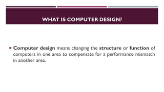 WHAT IS COMPUTER DESIGN?
 Computer design means changing the structure or function of
computers in one area to compensate for a performance mismatch
in another area.
 