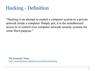 Hacking - Definition
28
“Hacking is an attempt to exploit a computer system or a private
network inside a computer. Simply put, it is the unauthorized
access to or control over computer network security systems for
some illicit purpose.”
The Economic Times
https://economictimes.indiatimes.com/definition/hacking
 