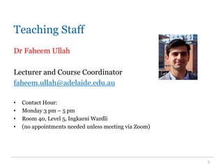 Teaching Staff
Dr Faheem Ullah
Lecturer and Course Coordinator
faheem.ullah@adelaide.edu.au
• Contact Hour:
• Monday 3 pm – 5 pm
• Room 40, Level 5, Ingkarni Wardli
• (no appointments needed unless meeting via Zoom)
3
 